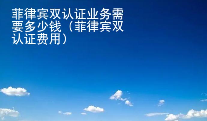 菲律賓雙認證業務<strong>需要</strong>多少錢（菲律賓雙認證費用）